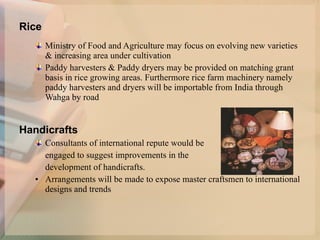   Rice Ministry of Food and Agriculture may focus on evolving new varieties & increasing area under cultivation Paddy harvesters & Paddy dryers may be provided on matching grant basis in rice growing areas. Furthermore rice farm machinery namely paddy harvesters and dryers will be importable from India through Wahga by road HHandicrafts Consultants of international repute would be  engaged to suggest improvements in the  development of handicrafts. Arrangements will be made to expose master craftsmen to international designs and trends   