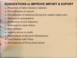 SUGGESTIONS to IMPROVE IMPORT & EXPORT Promotion of labor-intensive industrie Diversification of exports Development of industries having low capital output ratio: Decrease in consumption: Restoration of sick industries: Reduction in export duties: Joint ventures: Improve access to credit: Improvement of physical infrastructure: Joint Venture with China: Development of Power-loom Sector 