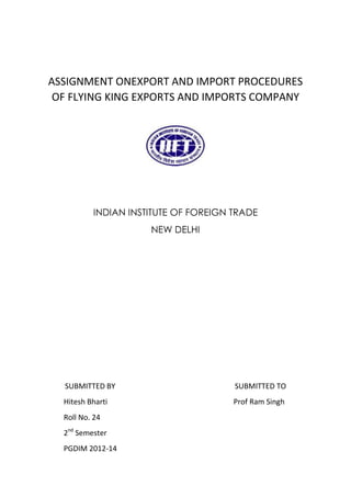 ASSIGNMENT ONEXPORT AND IMPORT PROCEDURES
OF FLYING KING EXPORTS AND IMPORTS COMPANY

INDIAN INSTITUTE OF FOREIGN TRADE
NEW DELHI

SUBMITTED BY

SUBMITTED TO

Hitesh Bharti

Prof Ram Singh

Roll No. 24
2nd Semester
PGDIM 2012-14

 