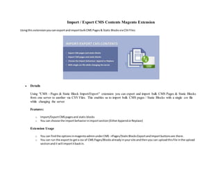 Import / Export CMS Contents Magento Extension
Usingthis extensionyoucanexportandimportbulkCMS Pages& Static BlocksviaCSV Files
 Details
Using "CMS - Pages & Static Block Import/Export" extension you can export and import bulk CMS Pages & Static Blocks
from one server to another via CSV Files. This enables us to import bulk CMS pages / Static Blocks with a single csv file
while changing the server
Features:
o Import/ExportCMSpagesand static blocks
o You can choose the importbehaviorinimportsection(EitherAppendorReplace)
Extension Usage
o You can findthe optionsinmagentoadminunderCMS ->Pages/StaticBlocksExportandImportbuttonsare there.
o You can run the exportto geta csv of CMS Pages/Blocksalreadyinyoursite andthenyou can uploadthisfile inthe upload
sectionandit will importitbackin.
 