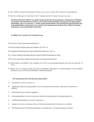 Ø A Rs. 10,000 crore fund to back startups, 90 days to close down a startup, 80 % reduction in patent filing fee,
Ø And also a mobile app to be launched on April 1 making it possible to register startups in one day.
The Honorable Prime Minister was quick to point out that the startup package is commitment of ‘Minimum
Government with Maximum Governance’. It is not interested in licensing a startup, but providing support
and funding, where ever necessary. A visibly excited startup industry has welcomed the announcements with
a big applaud.Many entrepreneurs were excited by the announcements made by Prime Minister Narendra
Modi as part of the Startup India Action Plan.
In addition, for a startup to be recognized as one,
Ø It must be an entity registered/incorporated as a:
Ø Private Limited Company under the Companies Act, 2013; or
Ø b. Registered Partnership firm under the Indian Partnership Act, 1932; or
Ø c. Limited Liability Partnership under the Limited Liability Partnership Act, 2008.
Ø Five years must not have elapsed from the date of incorporation/registration.
Ø Annual turnover (as defined in the Companies Act, 2013) in any preceding financial year must not exceed Rs. 25
crore.
Ø Startup must be working towards innovation, development, deployment or commercialisation of new products,
processes or services driven by technology or intellectual property.
The Startup must aim to develop and commercialise:
A. new product or service or process; or
B. significantly improved existing product or service or process that will create or add value for customers or
workflow.
C. The Startup must not merely be engaged in:
D. developing products or services or processes which do not have potential for commercialisation; or
E. undifferentiated products or services or processes; or
F. products or services or processes with no or limited incremental value for customers or workflow
G. The Startup must not be formed by splitting up, or reconstruction, of a business already in existence.
 