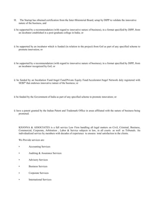H. The Startup has obtained certification from the Inter-Ministerial Board, setup by DIPP to validate the innovative
nature of the business, and
ü be supported by a recommendation (with regard to innovative nature of business), in a format specified by DIPP, from
an incubator established in a post-graduate college in India; or
ü be supported by an incubator which is funded (in relation to the project) from GoI as part of any specified scheme to
promote innovation; or
ü be supported by a recommendation (with regard to innovative nature of business), in a format specified by DIPP, from
an incubator recognized by GoI; or
ü be funded by an Incubation Fund/Angel Fund/Private Equity Fund/Accelerator/Angel Network duly registered with
SEBI* that endorses innovative nature of the business; or
ü be funded by the Government of India as part of any specified scheme to promote innovation; or
ü have a patent granted by the Indian Patent and Trademark Office in areas affiliated with the nature of business being
promoted.
KHANNA & ASSOCIATES is a full service Law Firm handling all legal matters on Civil, Criminal, Business,
Commercial, Corporate, Arbitration , Labor & Service subjects in law, in all courts as well as Tribunals. An
individualized service by members with decades of experience to ensures total satisfaction to the clients.
We Provide services are:
• Accounting Services
• Auditing & Assurance Services
• Advisory Services
• Business Services
• Corporate Services
• International Services
 