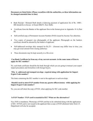 Document are listed below (Please reconfirm with the authorities, as these information can
be changed amended time to time)
Bank Receipt / Demand Draft details evidencing payment of application fee of Rs. 1000/-.
DD should be in favour of Zonal JDGFT, New Delhi.
Certificate from the Banker of the applicant firm in the format given in Appendix 18 A (Part
B).
Self-certified copy of Permanent Account Number (PAN) issued by Income Tax uthorities.
Two copies of passport size photographs of the applicant. Photograph on the bankers
certificate should be attested by the banker of applicant.
Self-addressed envelope duly stamped for Rs.25/- (Amount may differ time to time; you
may get exact amount from issuing authority)
These documents may be kept securely in a file cover.
Can Bank Certificate be from any of my current accounts in the same name of firm to
apply for IEC number?
No, such bank certificate should be the bank through which you are going to transact your export
import procedures and formalities with foreign buyers.
Why is addressed and stamped envelope required along with application for Import
Export Code number?
The letter containing the IEC number is sent to the applicant in such envelope.
Should I need to attest PAN number from any gazette officers/notary while applying for
Import Export Code number?
No, you can self attest the copy of PAN, when applying for IEC code number.
Is PAN Number / PAN card is essential in IEC? What are the alternatives?
Yes, PAN is mandatory. Photocopy of PAN card has to be submitted along with the application
of IEC. If PAN card is not issued to the applicant then a copy of PAN allotment letter from I.T.
Department will also be accepted.
 