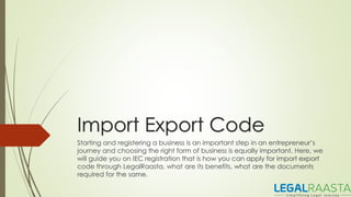 Import Export Code
Starting and registering a business is an important step in an entrepreneur’s
journey and choosing the right form of business is equally important. Here, we
will guide you on IEC registration that is how you can apply for import export
code through LegalRaasta, what are its benefits, what are the documents
required for the same.
 