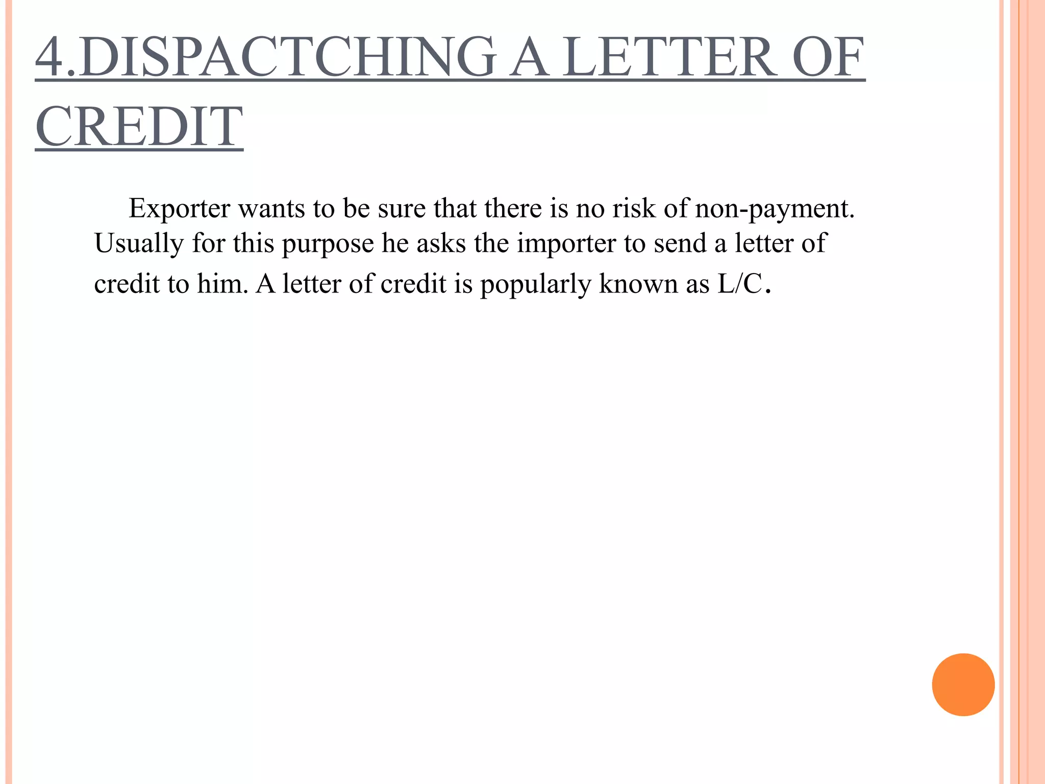 4.DISPACTCHING A LETTER OF
CREDIT
Exporter wants to be sure that there is no risk of non-payment.
Usually for this purpose he asks the importer to send a letter of
credit to him. A letter of credit is popularly known as L/C.
 