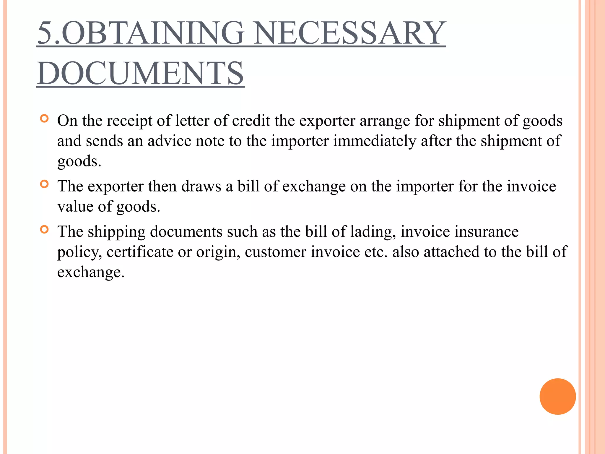 5.OBTAINING NECESSARY
DOCUMENTS
 On the receipt of letter of credit the exporter arrange for shipment of goods
and sends an advice note to the importer immediately after the shipment of
goods.
 The exporter then draws a bill of exchange on the importer for the invoice
value of goods.
 The shipping documents such as the bill of lading, invoice insurance
policy, certificate or origin, customer invoice etc. also attached to the bill of
exchange.
 