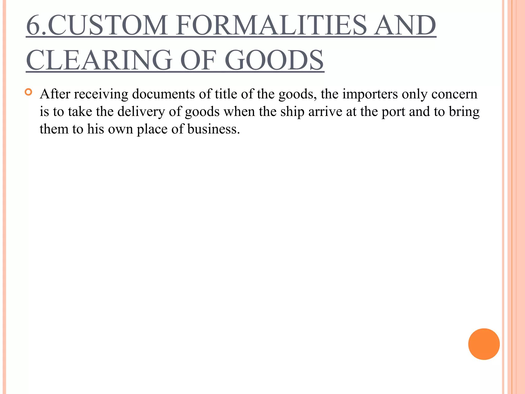 6.CUSTOM FORMALITIES AND
CLEARING OF GOODS
 After receiving documents of title of the goods, the importers only concern
is to take the delivery of goods when the ship arrive at the port and to bring
them to his own place of business.
 