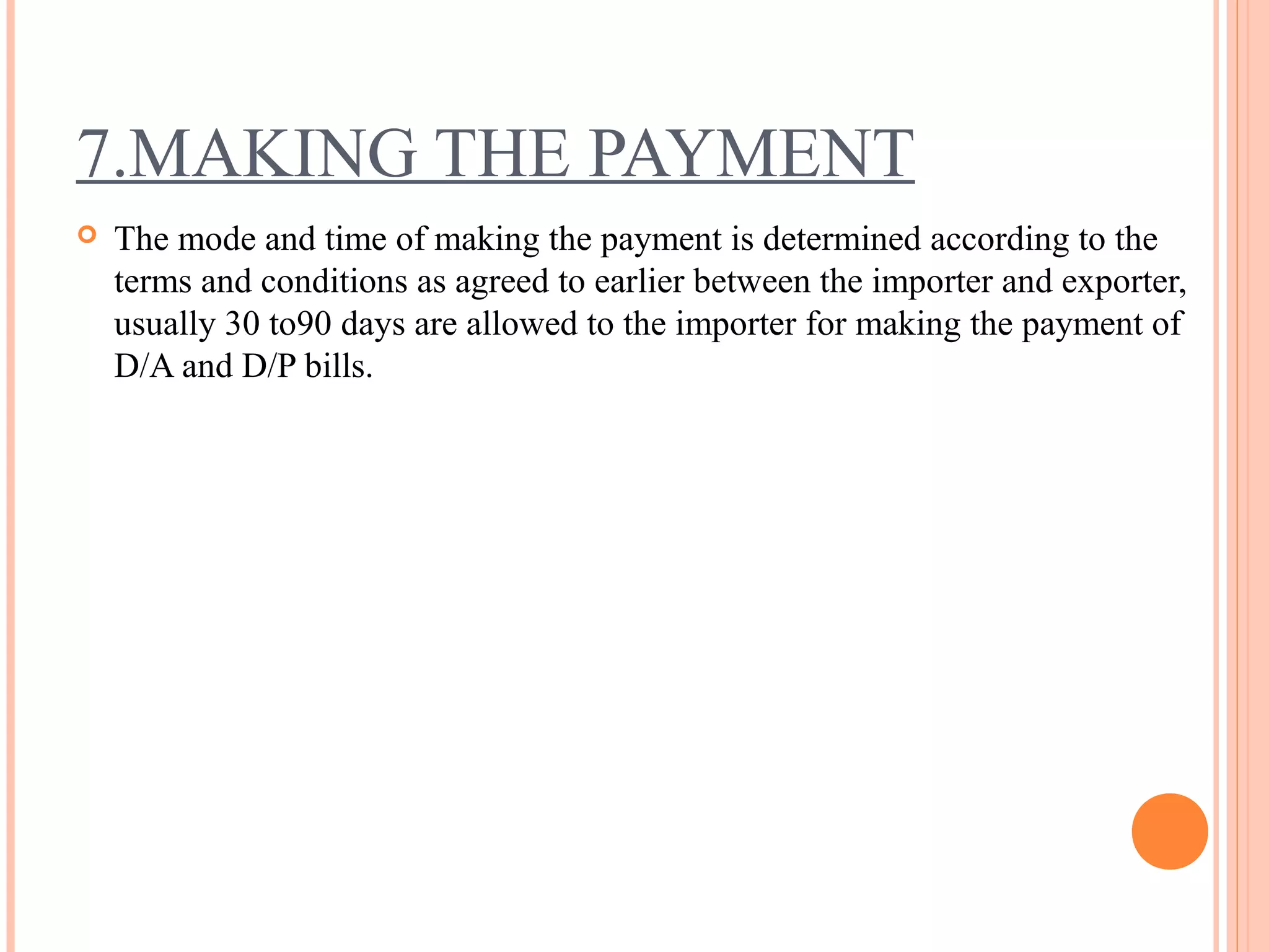 7.MAKING THE PAYMENT
 The mode and time of making the payment is determined according to the
terms and conditions as agreed to earlier between the importer and exporter,
usually 30 to90 days are allowed to the importer for making the payment of
D/A and D/P bills.
 