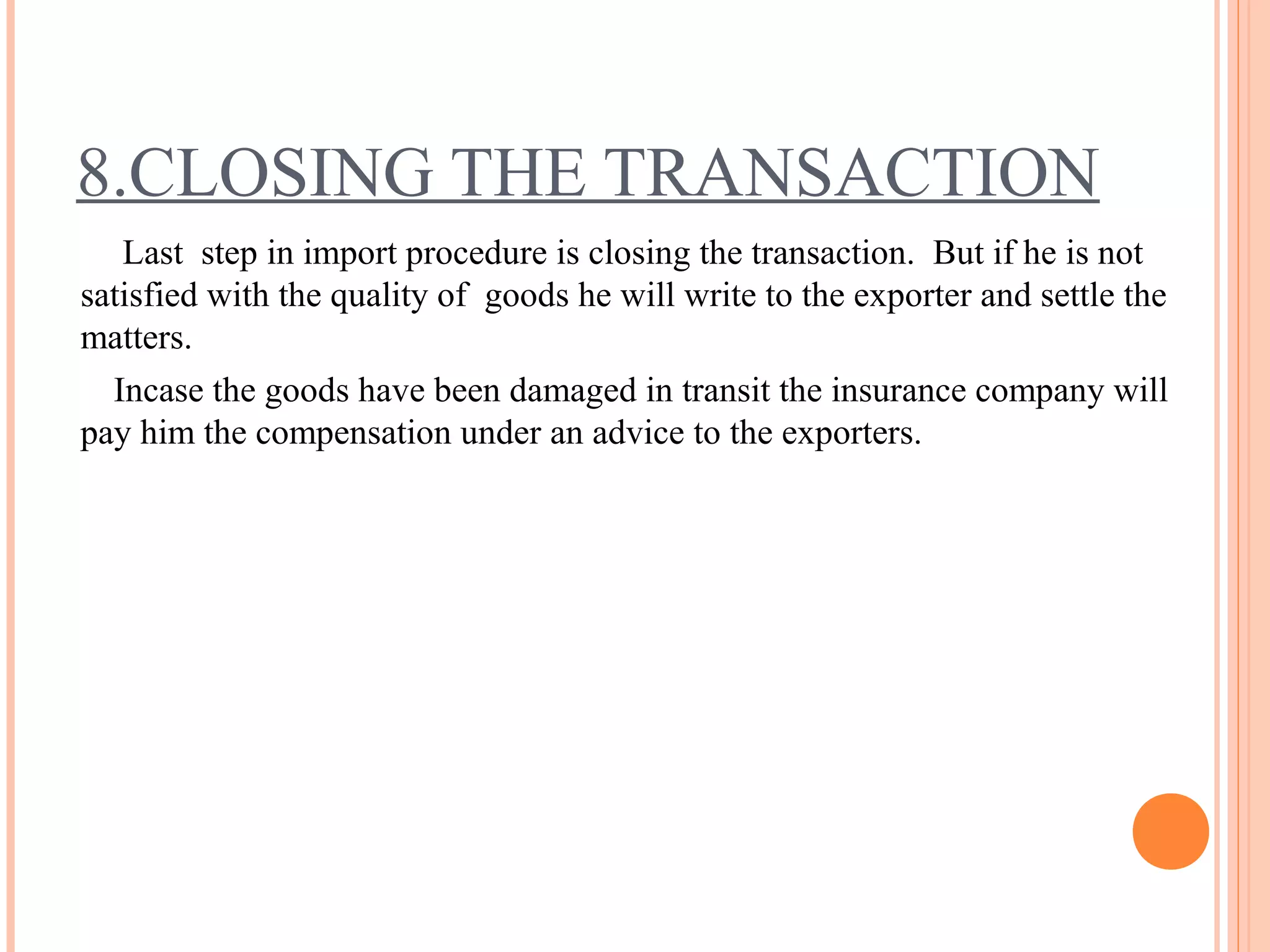 8.CLOSING THE TRANSACTION
Last step in import procedure is closing the transaction. But if he is not
satisfied with the quality of goods he will write to the exporter and settle the
matters.
Incase the goods have been damaged in transit the insurance company will
pay him the compensation under an advice to the exporters.
 