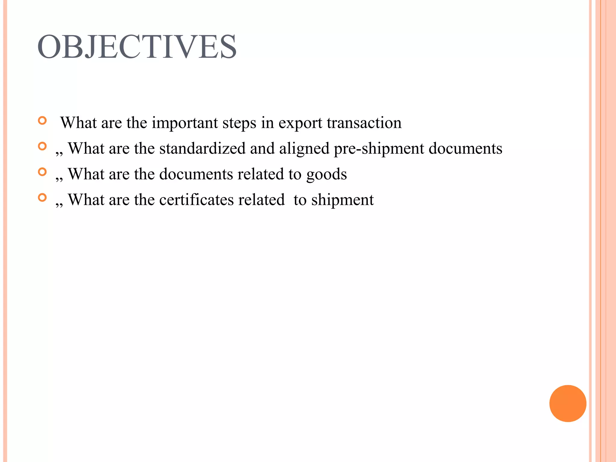 OBJECTIVES
 What are the important steps in export transaction
 „ What are the standardized and aligned pre-shipment documents
 „ What are the documents related to goods
 „ What are the certificates related to shipment
 