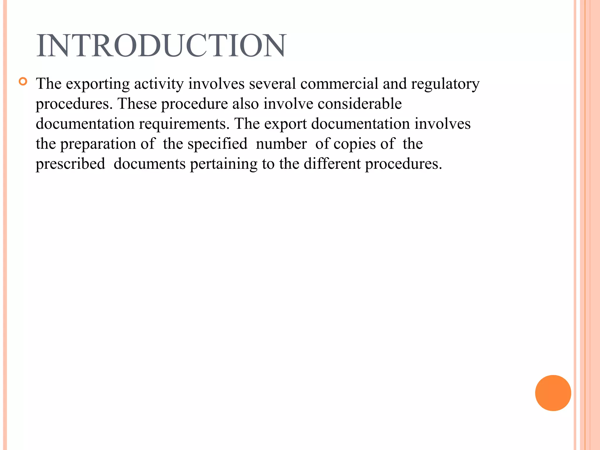 INTRODUCTION
 The exporting activity involves several commercial and regulatory
procedures. These procedure also involve considerable
documentation requirements. The export documentation involves
the preparation of the specified number of copies of the
prescribed documents pertaining to the different procedures.
 