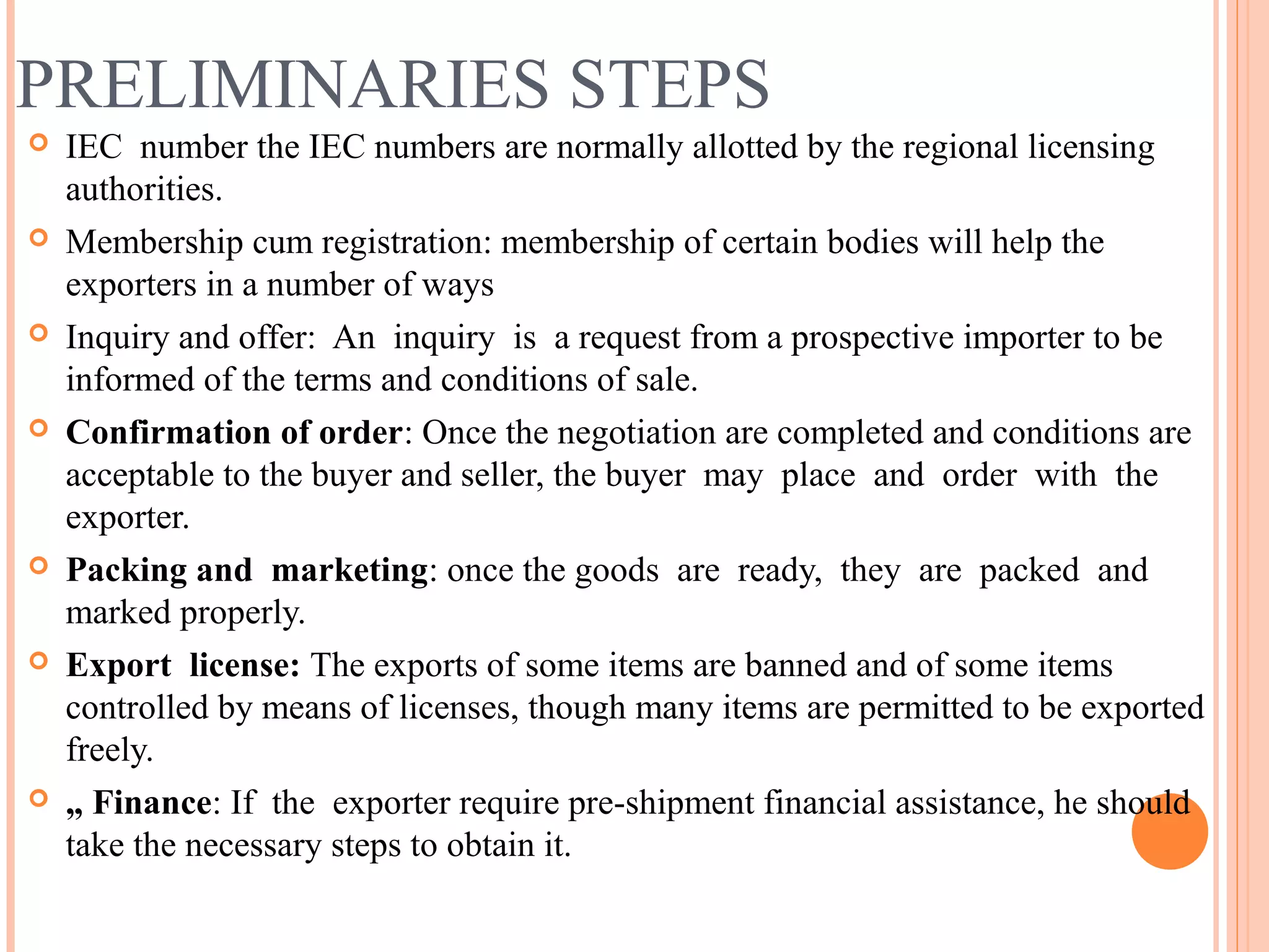 PRELIMINARIES STEPS
 IEC number the IEC numbers are normally allotted by the regional licensing
authorities.
 Membership cum registration: membership of certain bodies will help the
exporters in a number of ways
 Inquiry and offer: An inquiry is a request from a prospective importer to be
informed of the terms and conditions of sale.
 Confirmation of order: Once the negotiation are completed and conditions are
acceptable to the buyer and seller, the buyer may place and order with the
exporter.
 Packing and marketing: once the goods are ready, they are packed and
marked properly.
 Export license: The exports of some items are banned and of some items
controlled by means of licenses, though many items are permitted to be exported
freely.
 „ Finance: If the exporter require pre-shipment financial assistance, he should
take the necessary steps to obtain it.
 