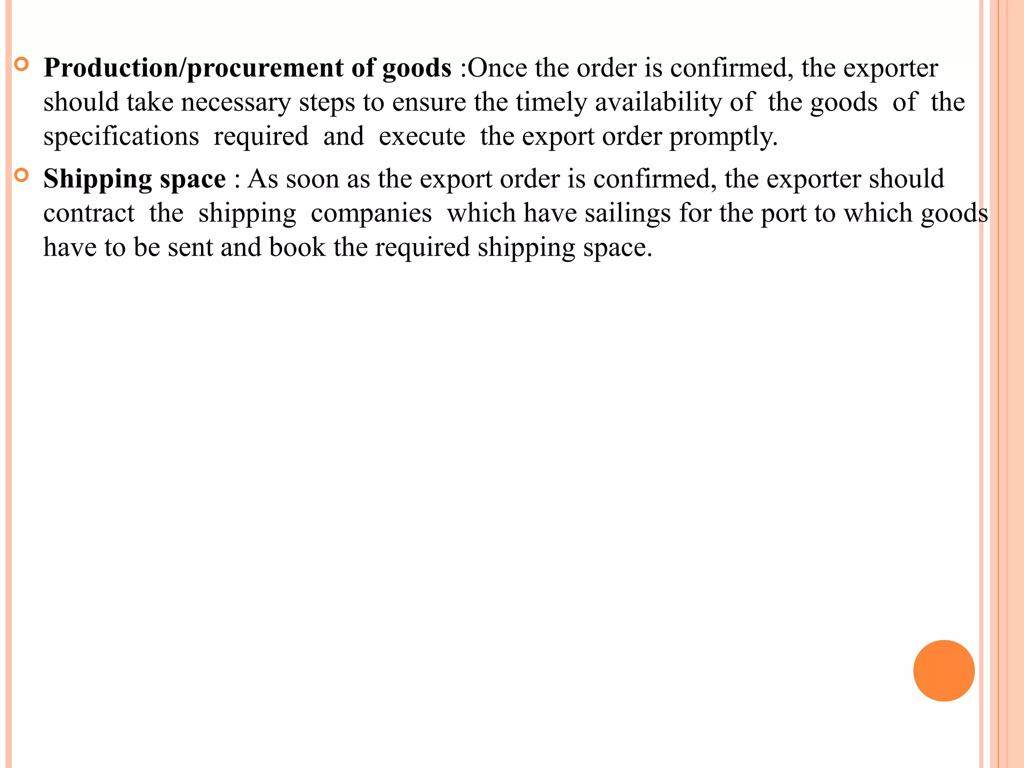  Production/procurement of goods :Once the order is confirmed, the exporter
should take necessary steps to ensure the timely availability of the goods of the
specifications required and execute the export order promptly.
 Shipping space : As soon as the export order is confirmed, the exporter should
contract the shipping companies which have sailings for the port to which goods
have to be sent and book the required shipping space.
 