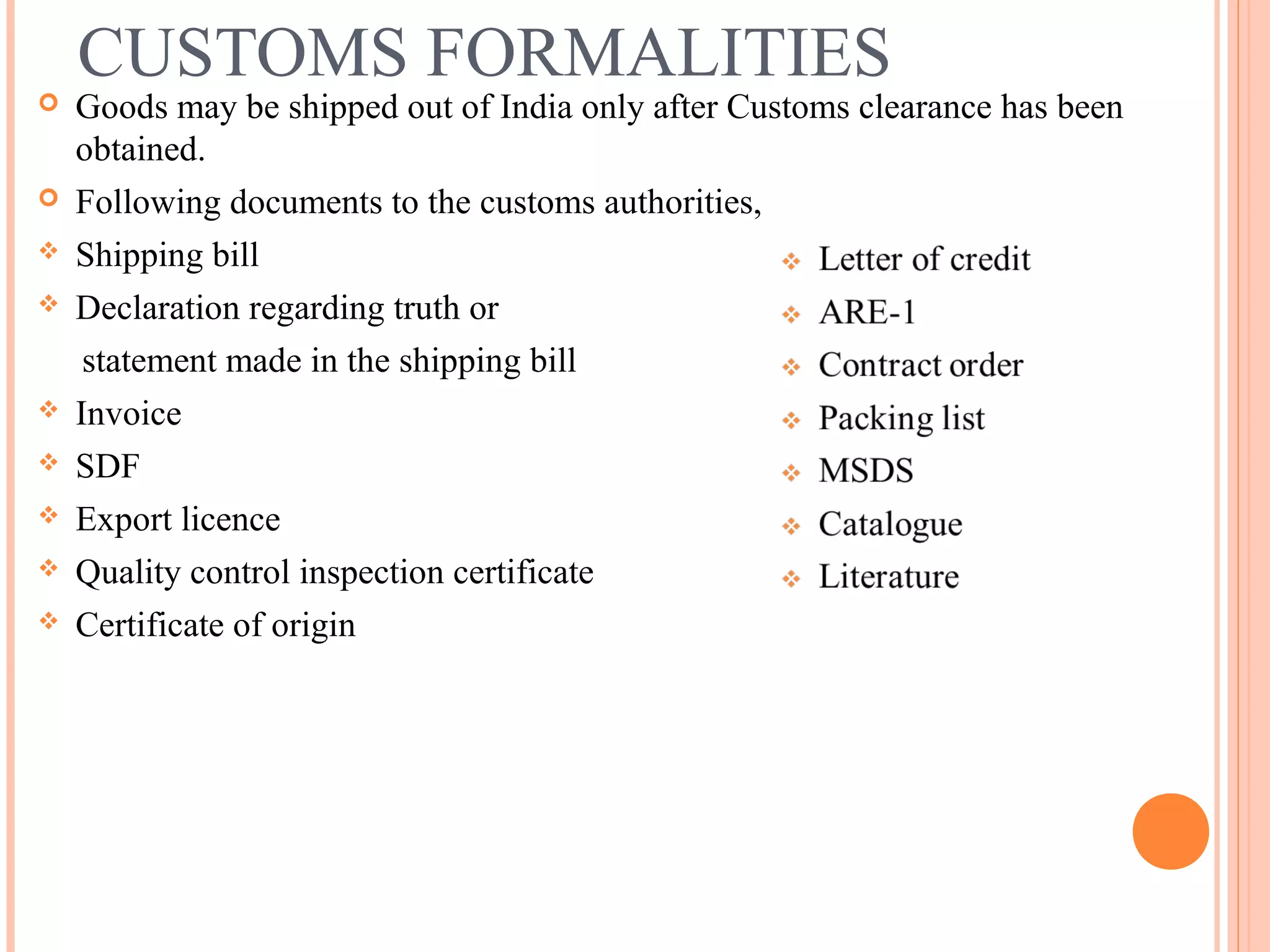 CUSTOMS FORMALITIES
 Goods may be shipped out of India only after Customs clearance has been
obtained.
 Following documents to the customs authorities,
 Shipping bill
 Declaration regarding truth or
statement made in the shipping bill
 Invoice
 SDF
 Export licence
 Quality control inspection certificate
 Certificate of origin
 