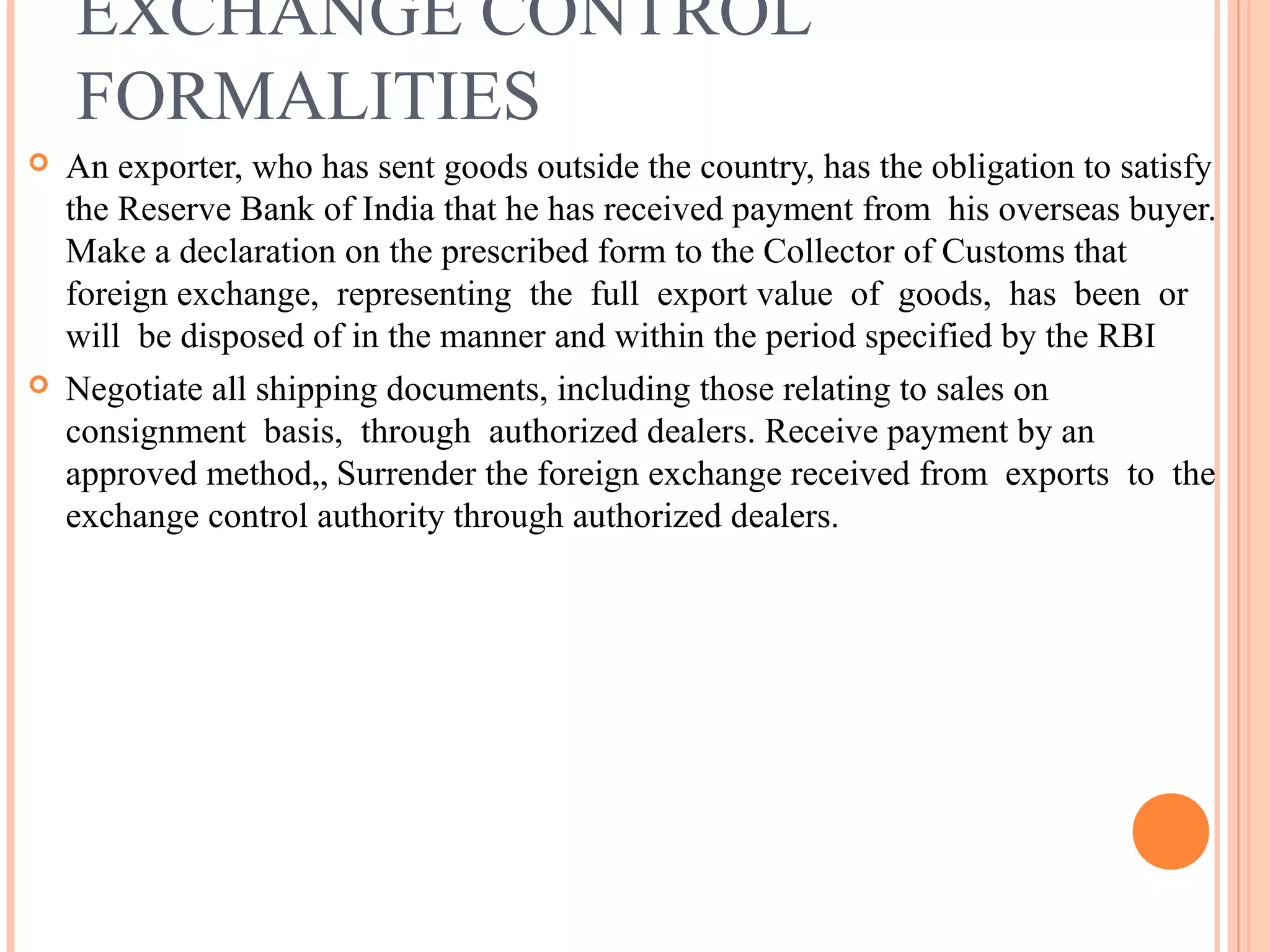 EXCHANGE CONTROL
FORMALITIES
 An exporter, who has sent goods outside the country, has the obligation to satisfy
the Reserve Bank of India that he has received payment from his overseas buyer.
Make a declaration on the prescribed form to the Collector of Customs that
foreign exchange, representing the full export value of goods, has been or
will be disposed of in the manner and within the period specified by the RBI
 Negotiate all shipping documents, including those relating to sales on
consignment basis, through authorized dealers. Receive payment by an
approved method„ Surrender the foreign exchange received from exports to the
exchange control authority through authorized dealers.
 