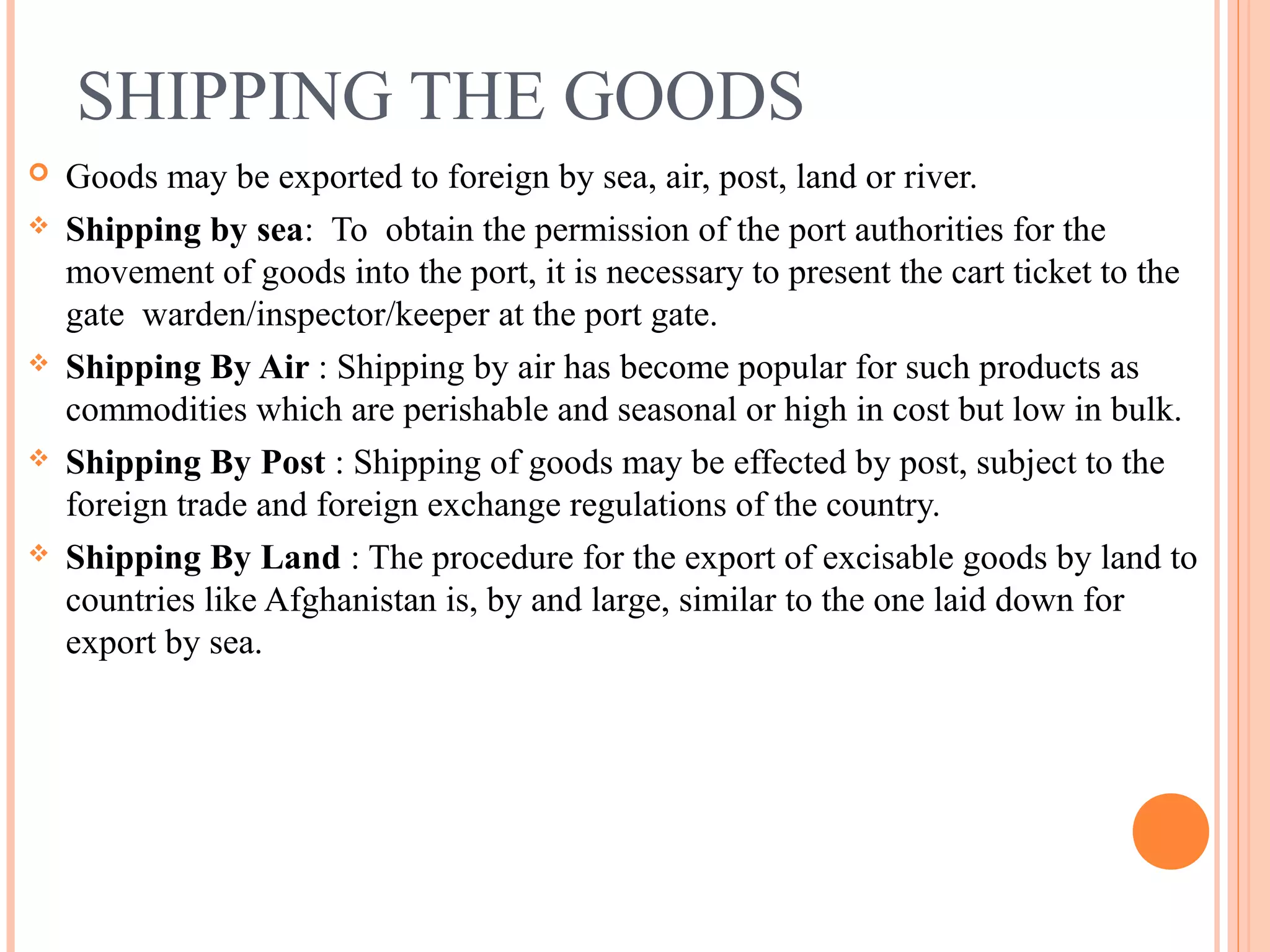 SHIPPING THE GOODS
 Goods may be exported to foreign by sea, air, post, land or river.
 Shipping by sea: To obtain the permission of the port authorities for the
movement of goods into the port, it is necessary to present the cart ticket to the
gate warden/inspector/keeper at the port gate.
 Shipping By Air : Shipping by air has become popular for such products as
commodities which are perishable and seasonal or high in cost but low in bulk.
 Shipping By Post : Shipping of goods may be effected by post, subject to the
foreign trade and foreign exchange regulations of the country.
 Shipping By Land : The procedure for the export of excisable goods by land to
countries like Afghanistan is, by and large, similar to the one laid down for
export by sea.
 