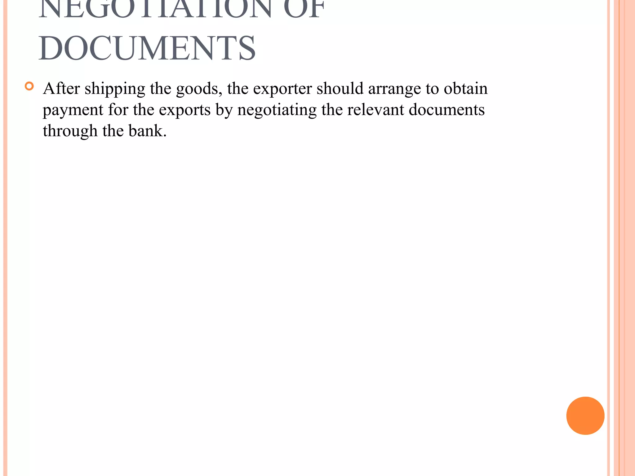 NEGOTIATION OF
DOCUMENTS
 After shipping the goods, the exporter should arrange to obtain
payment for the exports by negotiating the relevant documents
through the bank.
 