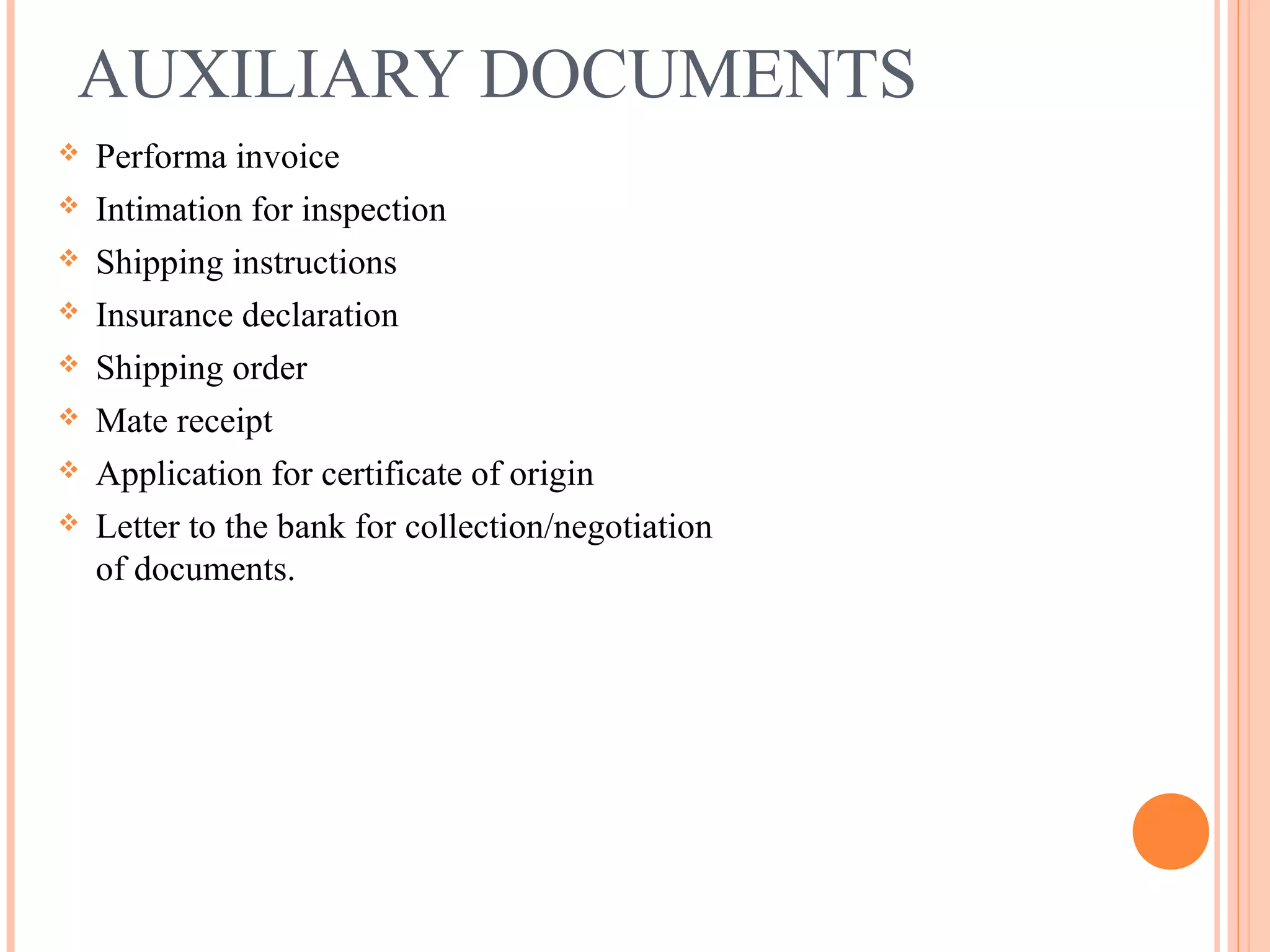 AUXILIARY DOCUMENTS
 Performa invoice
 Intimation for inspection
 Shipping instructions
 Insurance declaration
 Shipping order
 Mate receipt
 Application for certificate of origin
 Letter to the bank for collection/negotiation
of documents.
 