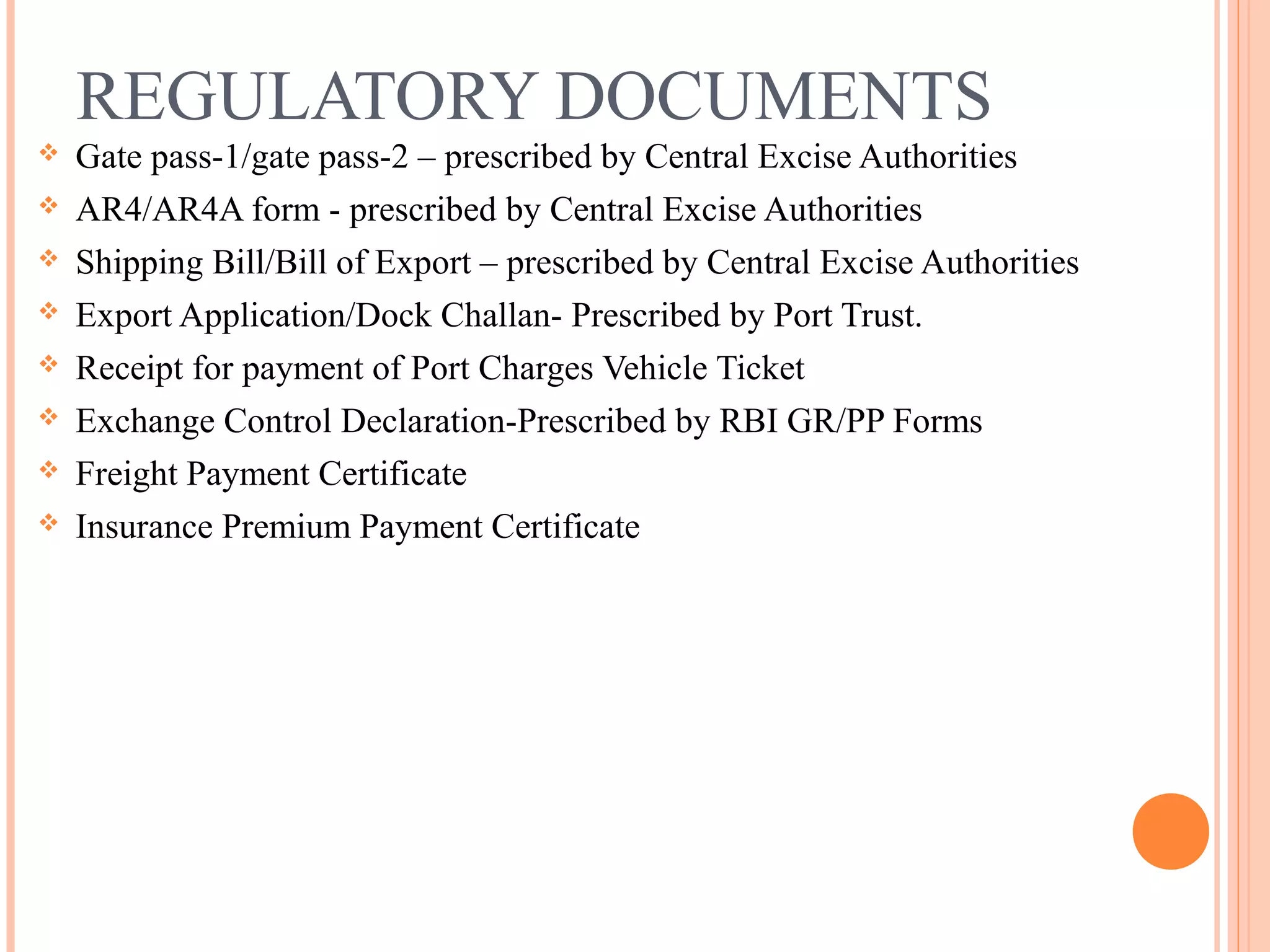 REGULATORY DOCUMENTS
 Gate pass-1/gate pass-2 – prescribed by Central Excise Authorities
 AR4/AR4A form - prescribed by Central Excise Authorities
 Shipping Bill/Bill of Export – prescribed by Central Excise Authorities
 Export Application/Dock Challan- Prescribed by Port Trust.
 Receipt for payment of Port Charges Vehicle Ticket
 Exchange Control Declaration-Prescribed by RBI GR/PP Forms
 Freight Payment Certificate
 Insurance Premium Payment Certificate
 