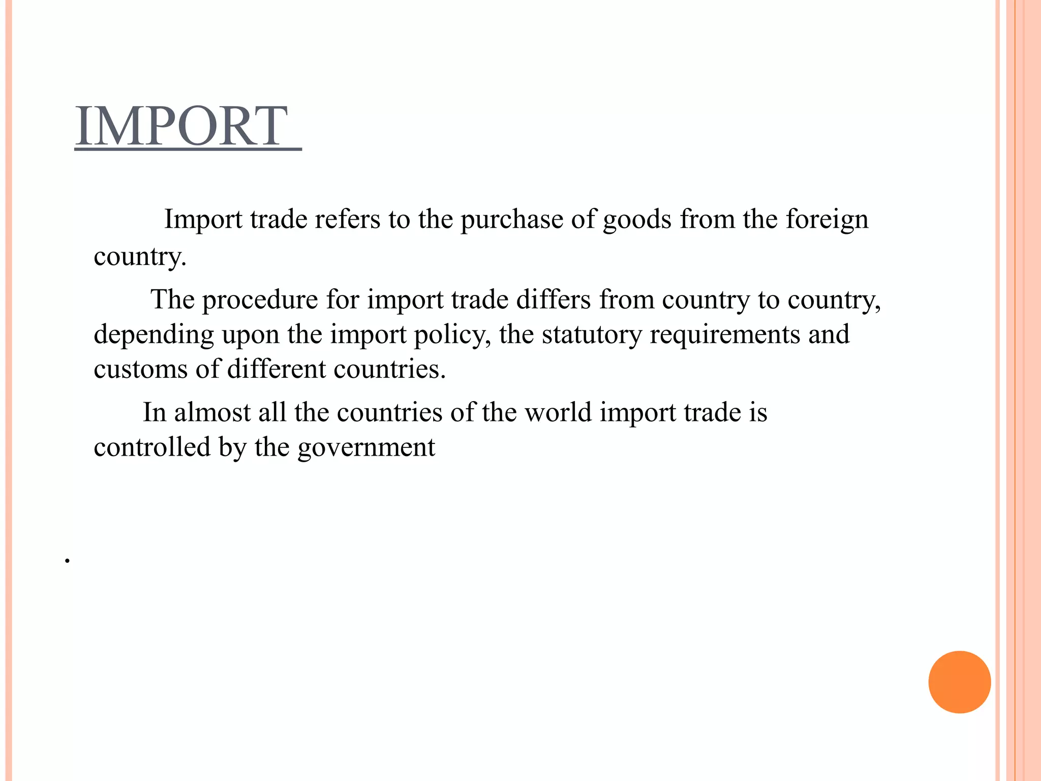 IMPORT
Import trade refers to the purchase of goods from the foreign
country.
The procedure for import trade differs from country to country,
depending upon the import policy, the statutory requirements and
customs of different countries.
In almost all the countries of the world import trade is
controlled by the government
.
 