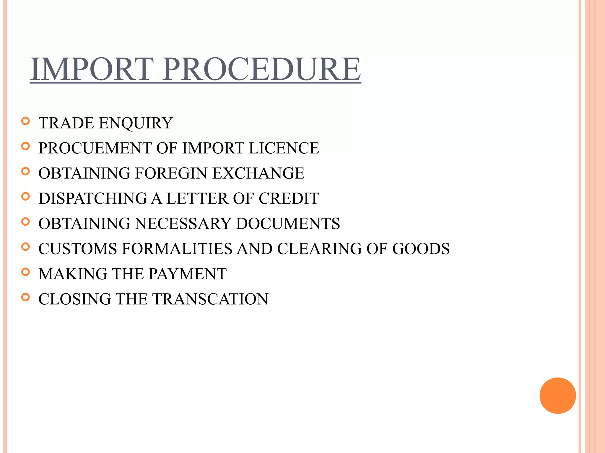 IMPORT PROCEDURE
 TRADE ENQUIRY
 PROCUEMENT OF IMPORT LICENCE
 OBTAINING FOREGIN EXCHANGE
 DISPATCHING A LETTER OF CREDIT
 OBTAINING NECESSARY DOCUMENTS
 CUSTOMS FORMALITIES AND CLEARING OF GOODS
 MAKING THE PAYMENT
 CLOSING THE TRANSCATION
 