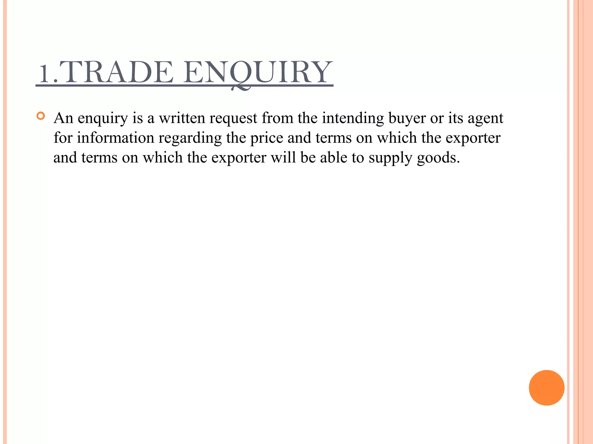 1.TRADE ENQUIRY
 An enquiry is a written request from the intending buyer or its agent
for information regarding the price and terms on which the exporter
and terms on which the exporter will be able to supply goods.
 