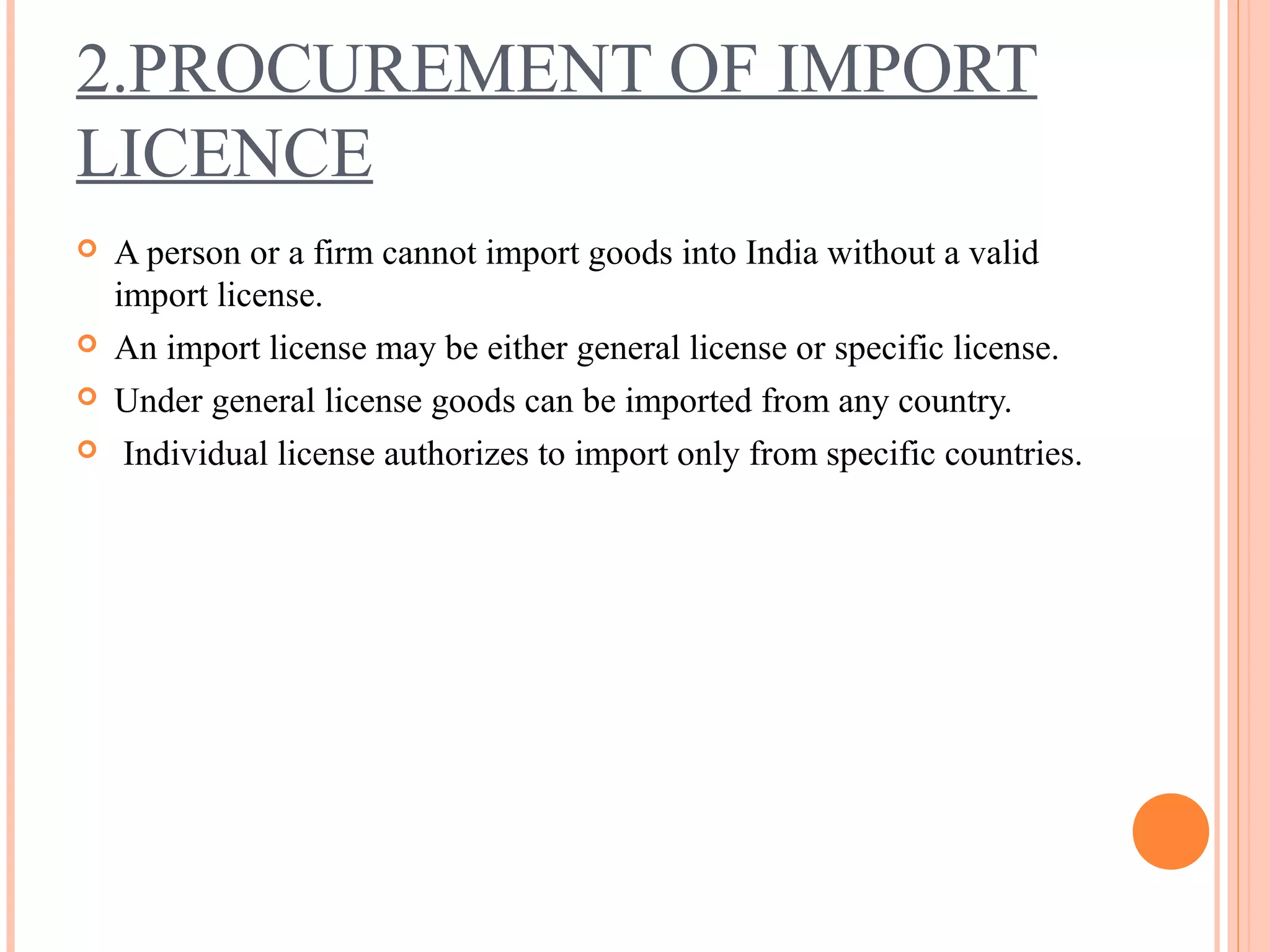 2.PROCUREMENT OF IMPORT
LICENCE
 A person or a firm cannot import goods into India without a valid
import license.
 An import license may be either general license or specific license.
 Under general license goods can be imported from any country.
 Individual license authorizes to import only from specific countries.
 