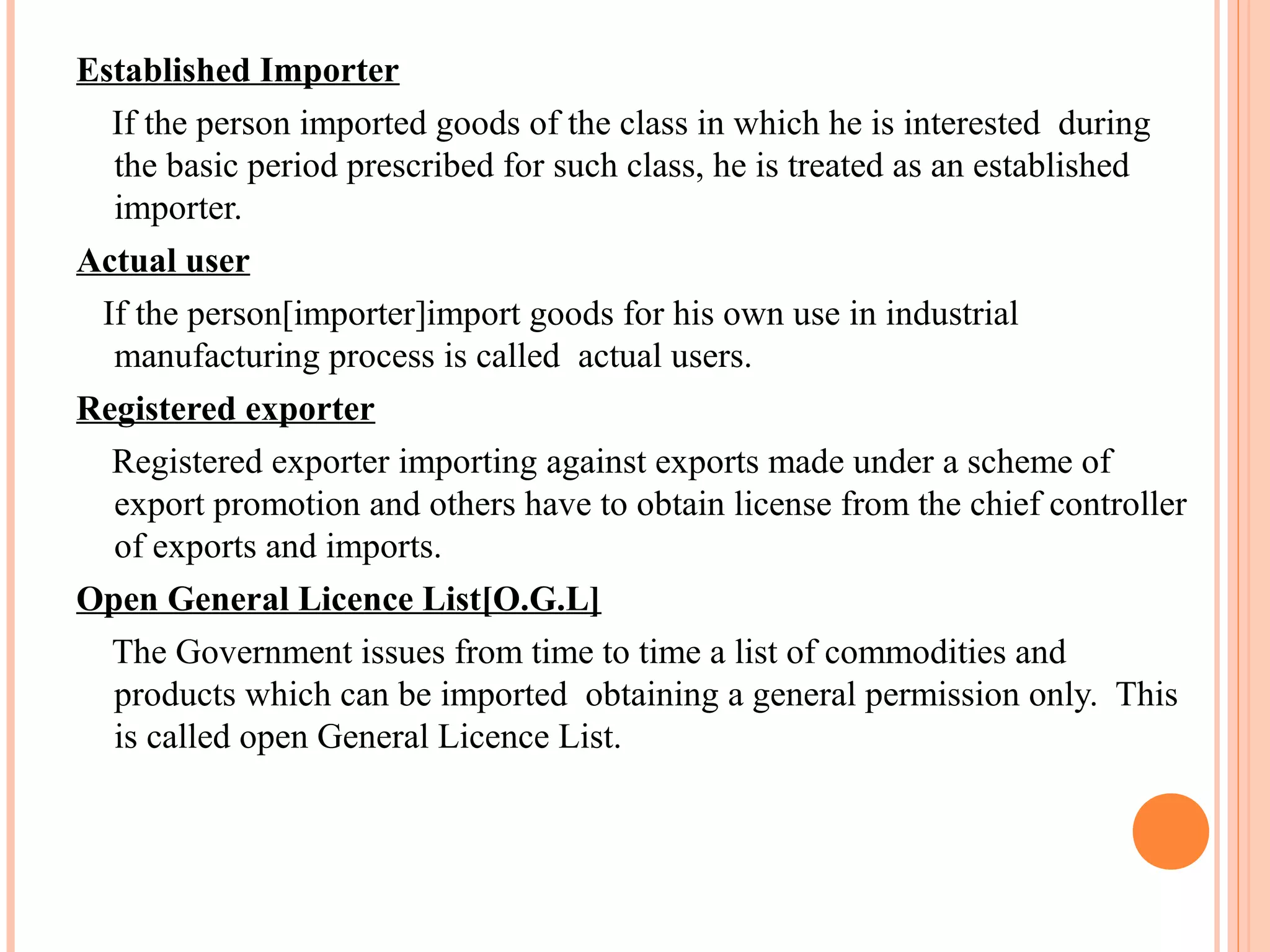 Established Importer
If the person imported goods of the class in which he is interested during
the basic period prescribed for such class, he is treated as an established
importer.
Actual user
If the person[importer]import goods for his own use in industrial
manufacturing process is called actual users.
Registered exporter
Registered exporter importing against exports made under a scheme of
export promotion and others have to obtain license from the chief controller
of exports and imports.
Open General Licence List[O.G.L]
The Government issues from time to time a list of commodities and
products which can be imported obtaining a general permission only. This
is called open General Licence List.
 