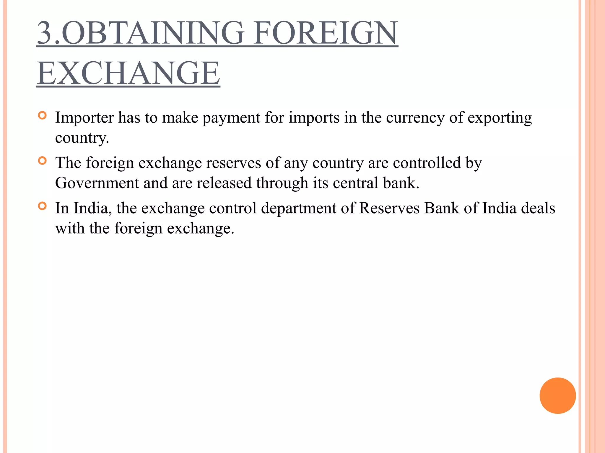 3.OBTAINING FOREIGN
EXCHANGE
 Importer has to make payment for imports in the currency of exporting
country.
 The foreign exchange reserves of any country are controlled by
Government and are released through its central bank.
 In India, the exchange control department of Reserves Bank of India deals
with the foreign exchange.
 