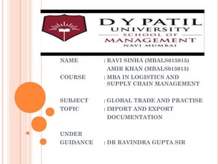 NAME : RAVI SINHA (MBALS015015)
AMIR KHAN (MBALS015013)
COURSE : MBA IN LOGISTICS AND
SUPPLY CHAIN MANAGEMENT
SUBJECT : GLOBAL TRADE AND PRACTISE
TOPIC : IMPORT AND EXPORT
DOCUMENTATION
UNDER
GUIDANCE : DR RAVINDRA GUPTA SIR
 