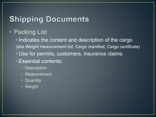 • Packing List
  • Indicates the content and description of the cargo
  (aka Weight measurement list, Cargo manifest, Cargo certificate)
  • Use for permits, customers, insurance claims
  • Essential contents:
    •   Description
    •   Measurement
    •   Quantity
    •   Weight
 