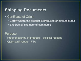 • Certificate of Origin
  • Certify where the product is produced or manufactures
  • Endorse by chamber of commerce


Purpose
- Proof of country of produce – political reasons
- Claim tariff rebate - FTA
 