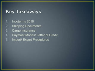 1.   Incoterms 2010
2.   Shipping Documents
3.   Cargo Insurance
4.   Payment Modes/ Letter of Credit
5.   Import/ Export Procedures
 