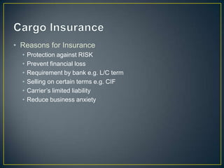 • Reasons for Insurance
  •   Protection against RISK
  •   Prevent financial loss
  •   Requirement by bank e.g. L/C term
  •   Selling on certain terms e.g. CIF
  •   Carrier’s limited liability
  •   Reduce business anxiety
 