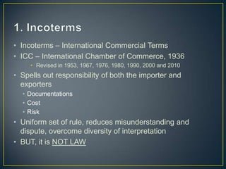 • Incoterms – International Commercial Terms
• ICC – International Chamber of Commerce, 1936
     • Revised in 1953, 1967, 1976, 1980, 1990, 2000 and 2010
• Spells out responsibility of both the importer and
  exporters
  • Documentations
  • Cost
  • Risk
• Uniform set of rule, reduces misunderstanding and
  dispute, overcome diversity of interpretation
• BUT, it is NOT LAW
 