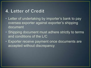 • Letter of undertaking by importer’s bank to pay
  oversea exporter against exporter’s shipping
  document
• Shipping document must adhere strictly to terms
  and conditions of the L/C
• Exporter receive payment once documents are
  accepted without discrepancy
 