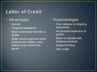 • Advantages                         • Disadvantages
  • Secure                             • Over reliance on shipping
  • Financial assistance                 documents
  • Bank control and hold title to     • No physical inspection of
    goods                                goods
  • Seller receive payment when        • Bank not familiar with
    all terms are fulfilled, even        shipping practices
    before buyer receive the           • Subject to fraud
    goods                              • Very costly
 