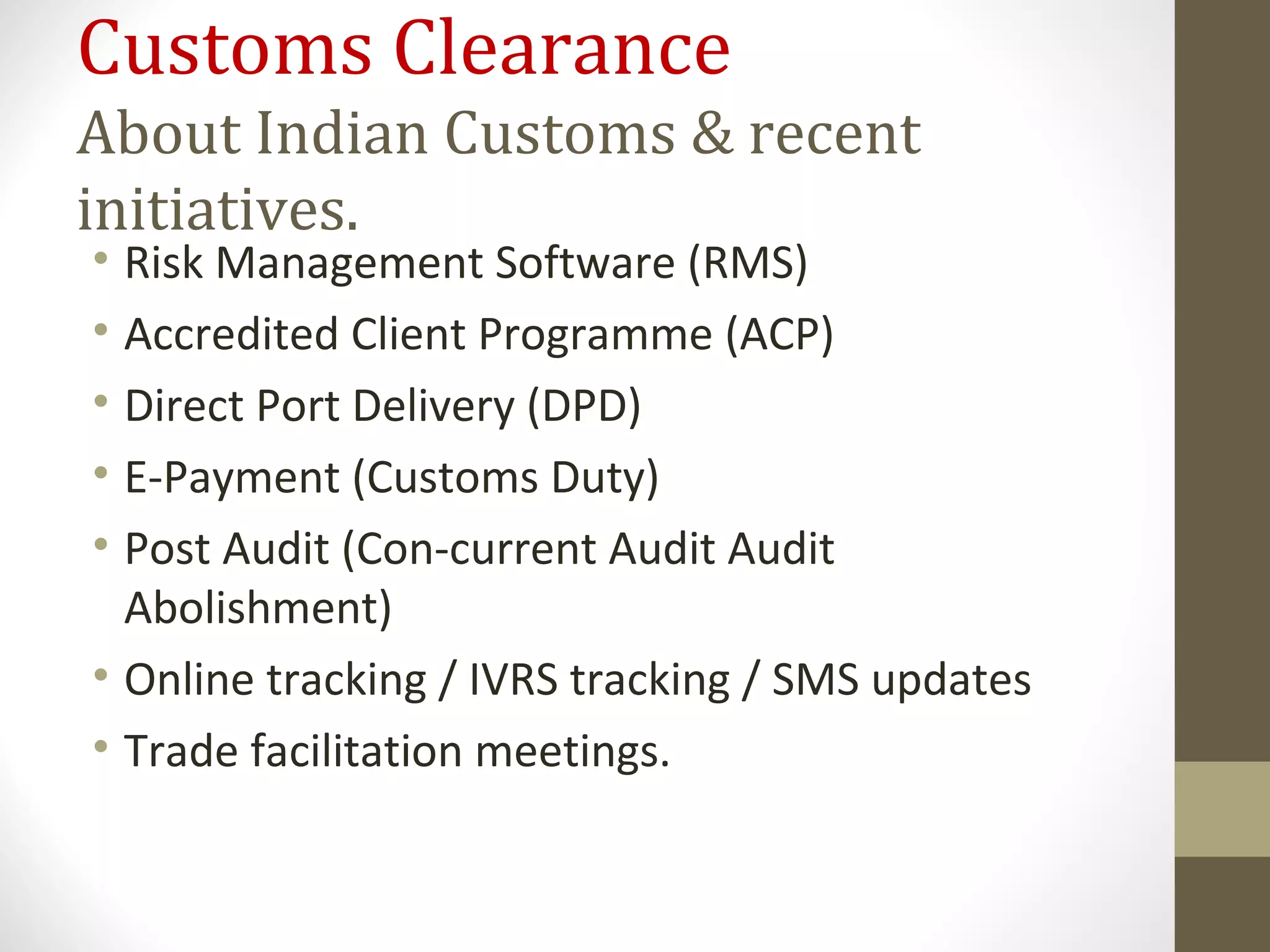 Customs Clearance
About Indian Customs & recent
initiatives.
• Risk Management Software (RMS)
• Accredited Client Programme (ACP)
• Direct Port Delivery (DPD)
• E-Payment (Customs Duty)
• Post Audit (Con-current Audit Audit
Abolishment)
• Online tracking / IVRS tracking / SMS updates
• Trade facilitation meetings.
 