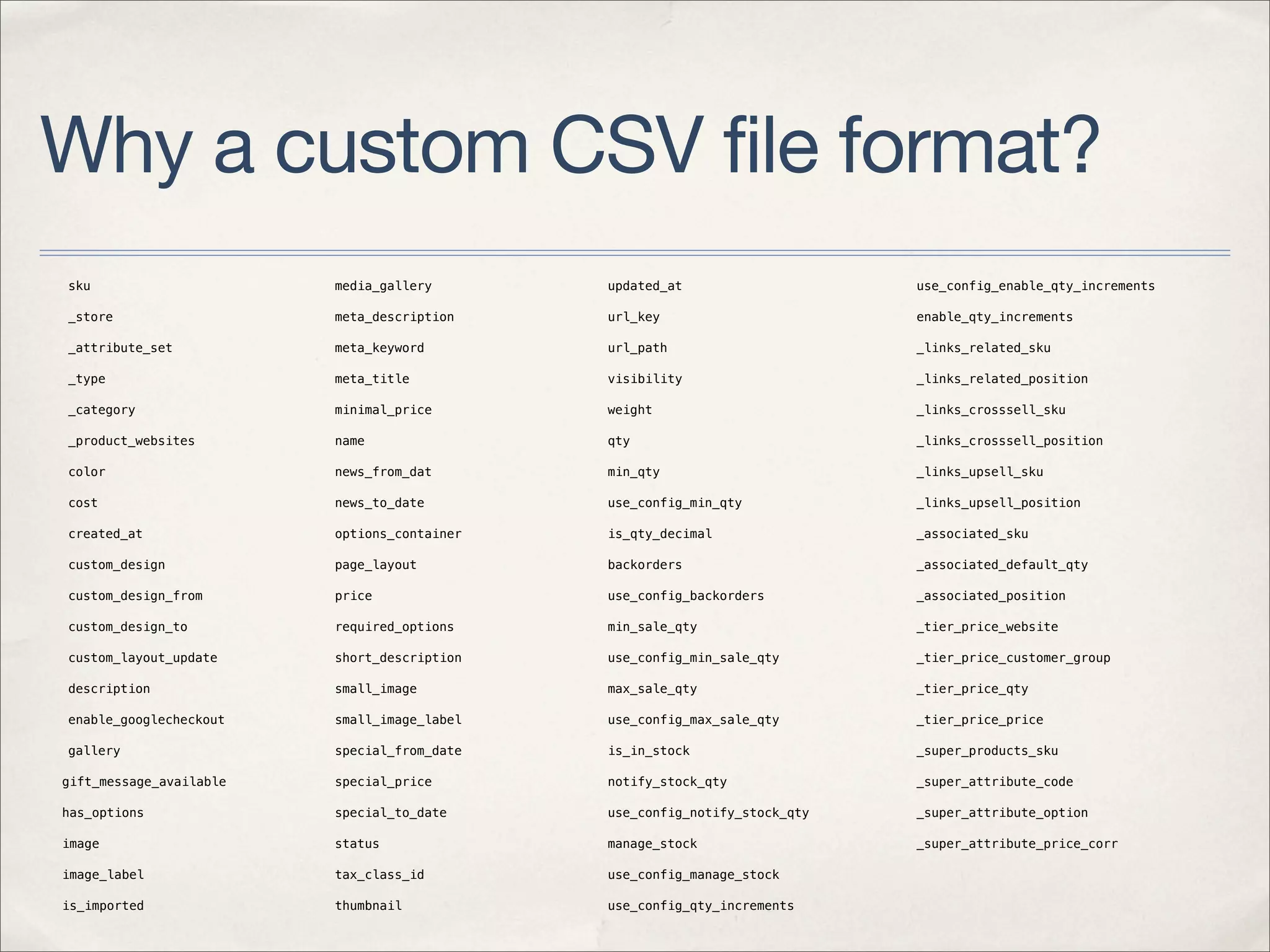 Why a custom CSV file format?
sku                      media_gallery       updated_at                    use_config_enable_qty_increments

_store                   meta_description    url_key                       enable_qty_increments

_attribute_set           meta_keyword        url_path                      _links_related_sku

_type                    meta_title          visibility                    _links_related_position

_category                minimal_price       weight                        _links_crosssell_sku

_product_websites        name                qty                           _links_crosssell_position

color                    news_from_dat       min_qty                       _links_upsell_sku

cost                     news_to_date        use_config_min_qty            _links_upsell_position

created_at               options_container   is_qty_decimal                _associated_sku

custom_design            page_layout         backorders                    _associated_default_qty

custom_design_from       price               use_config_backorders         _associated_position

custom_design_to         required_options    min_sale_qty                  _tier_price_website

custom_layout_update     short_description   use_config_min_sale_qty       _tier_price_customer_group

description              small_image         max_sale_qty                  _tier_price_qty

enable_googlecheckout    small_image_label   use_config_max_sale_qty       _tier_price_price

gallery                  special_from_date   is_in_stock                   _super_products_sku

gift_message_available   special_price       notify_stock_qty              _super_attribute_code

has_options              special_to_date     use_config_notify_stock_qty   _super_attribute_option

image                    status              manage_stock                  _super_attribute_price_corr

image_label              tax_class_id        use_config_manage_stock

is_imported              thumbnail           use_config_qty_increments

manufacturer             thumbnail_label     qty_increments
 