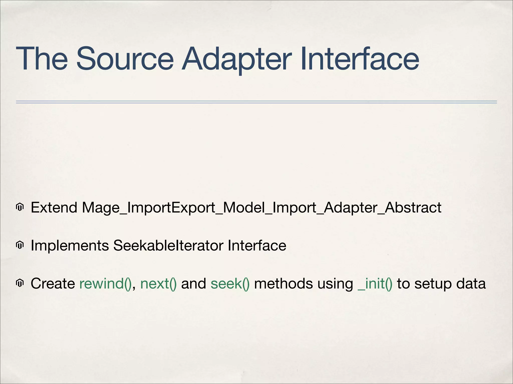 The Source Adapter Interface



 Extend Mage_ImportExport_Model_Import_Adapter_Abstract

 Implements SeekableIterator Interface

 Create rewind(), next() and seek() methods using _init() to setup data
 