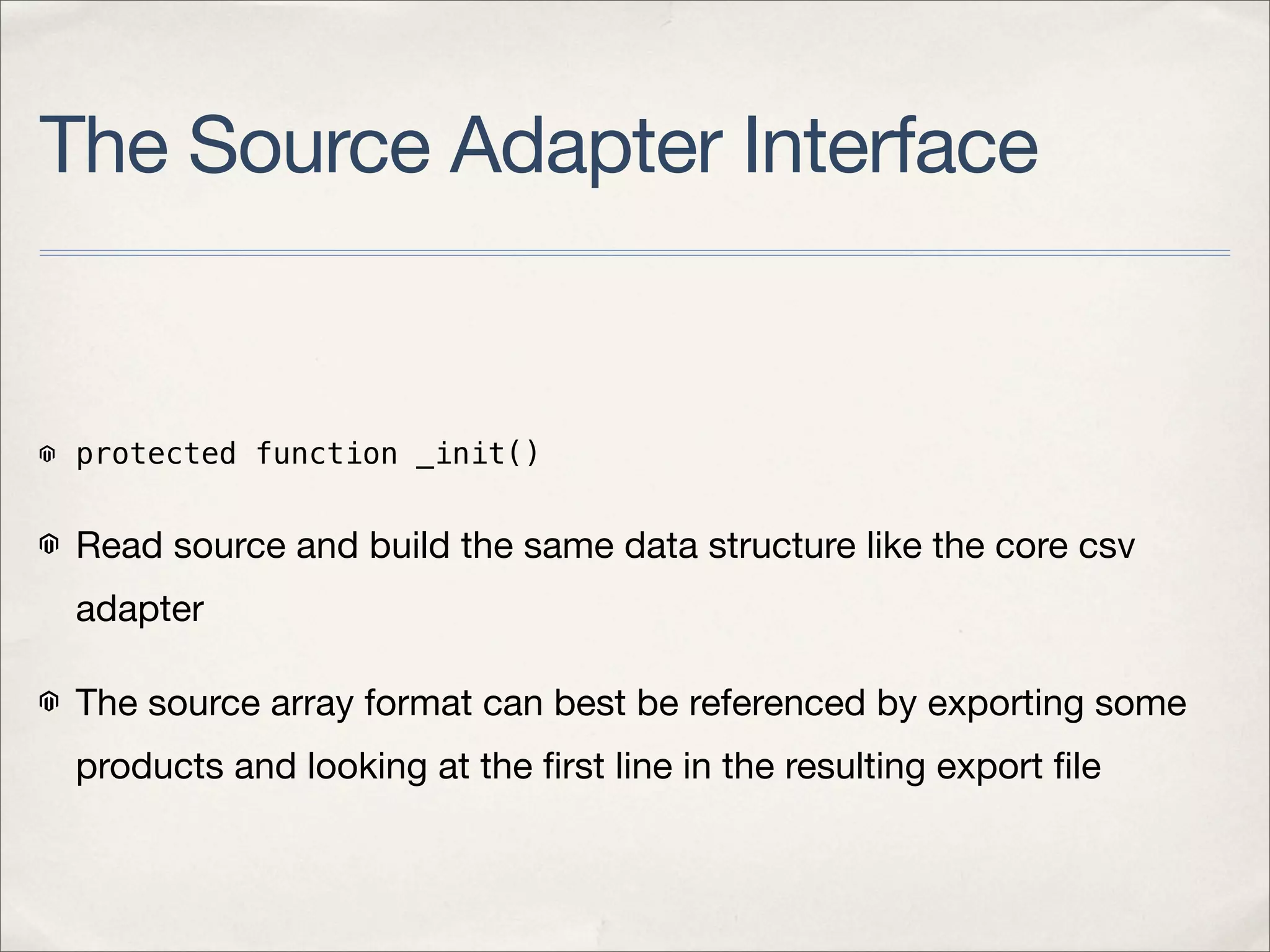 The Source Adapter Interface


 protected function _init()


 Read source and build the same data structure like the core csv
 adapter

 The source array format can best be referenced by exporting some
 products and looking at the ﬁrst line in the resulting export ﬁle
 