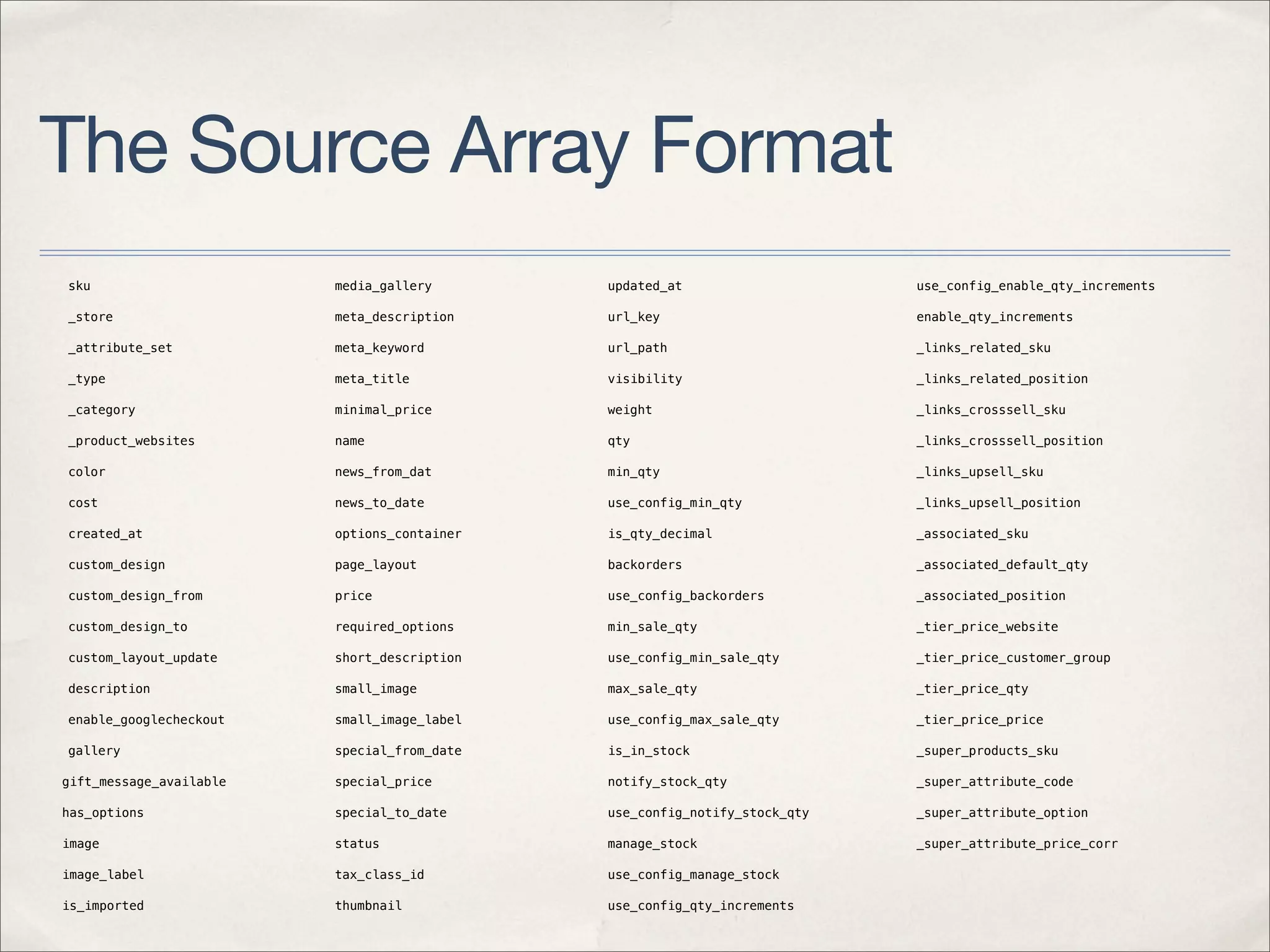 The Source Array Format
sku                      media_gallery       updated_at                    use_config_enable_qty_increments

_store                   meta_description    url_key                       enable_qty_increments

_attribute_set           meta_keyword        url_path                      _links_related_sku

_type                    meta_title          visibility                    _links_related_position

_category                minimal_price       weight                        _links_crosssell_sku

_product_websites        name                qty                           _links_crosssell_position

color                    news_from_dat       min_qty                       _links_upsell_sku

cost                     news_to_date        use_config_min_qty            _links_upsell_position

created_at               options_container   is_qty_decimal                _associated_sku

custom_design            page_layout         backorders                    _associated_default_qty

custom_design_from       price               use_config_backorders         _associated_position

custom_design_to         required_options    min_sale_qty                  _tier_price_website

custom_layout_update     short_description   use_config_min_sale_qty       _tier_price_customer_group

description              small_image         max_sale_qty                  _tier_price_qty

enable_googlecheckout    small_image_label   use_config_max_sale_qty       _tier_price_price

gallery                  special_from_date   is_in_stock                   _super_products_sku

gift_message_available   special_price       notify_stock_qty              _super_attribute_code

has_options              special_to_date     use_config_notify_stock_qty   _super_attribute_option

image                    status              manage_stock                  _super_attribute_price_corr

image_label              tax_class_id        use_config_manage_stock

is_imported              thumbnail           use_config_qty_increments

manufacturer             thumbnail_label     qty_increments
 