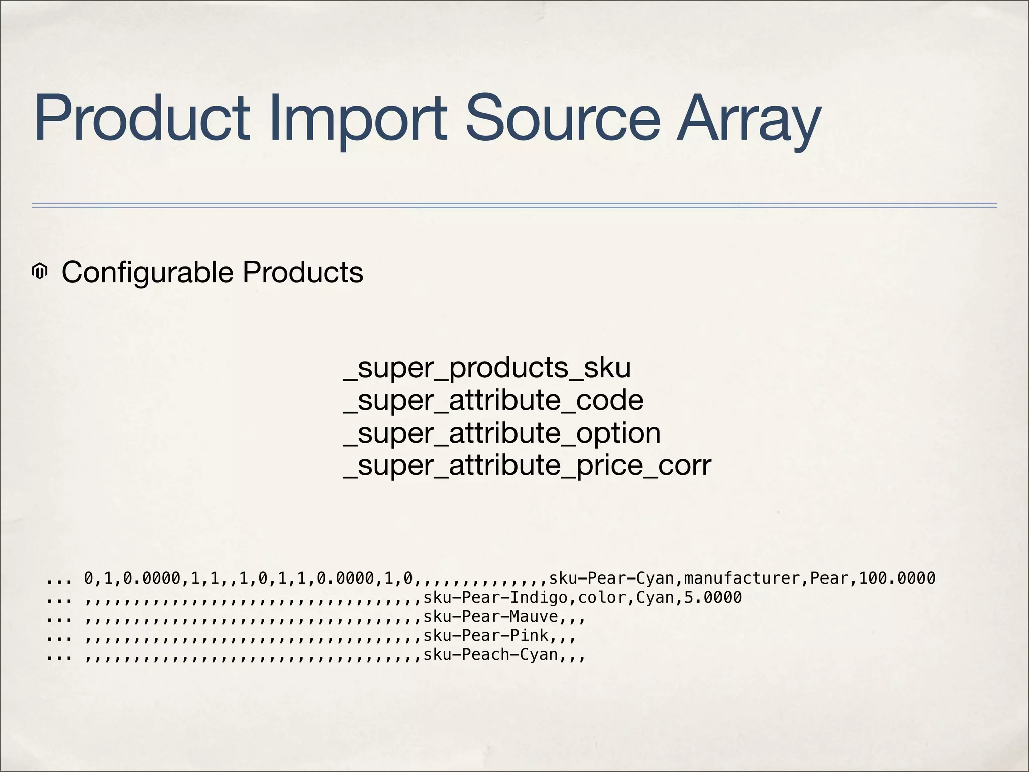 Product Import Source Array

 Conﬁgurable Products


                                _super_products_sku
                                _super_attribute_code
                                _super_attribute_option
                                _super_attribute_price_corr


...   0,1,0.0000,1,1,,1,0,1,1,0.0000,1,0,,,,,,,,,,,,,,sku-Pear-Cyan,manufacturer,Pear,100.0000
...   ,,,,,,,,,,,,,,,,,,,,,,,,,,,,,,,,,,,sku-Pear-Indigo,color,Cyan,5.0000
...   ,,,,,,,,,,,,,,,,,,,,,,,,,,,,,,,,,,,sku-Pear-Mauve,,,
...   ,,,,,,,,,,,,,,,,,,,,,,,,,,,,,,,,,,,sku-Pear-Pink,,,
...   ,,,,,,,,,,,,,,,,,,,,,,,,,,,,,,,,,,,sku-Peach-Cyan,,,
 
