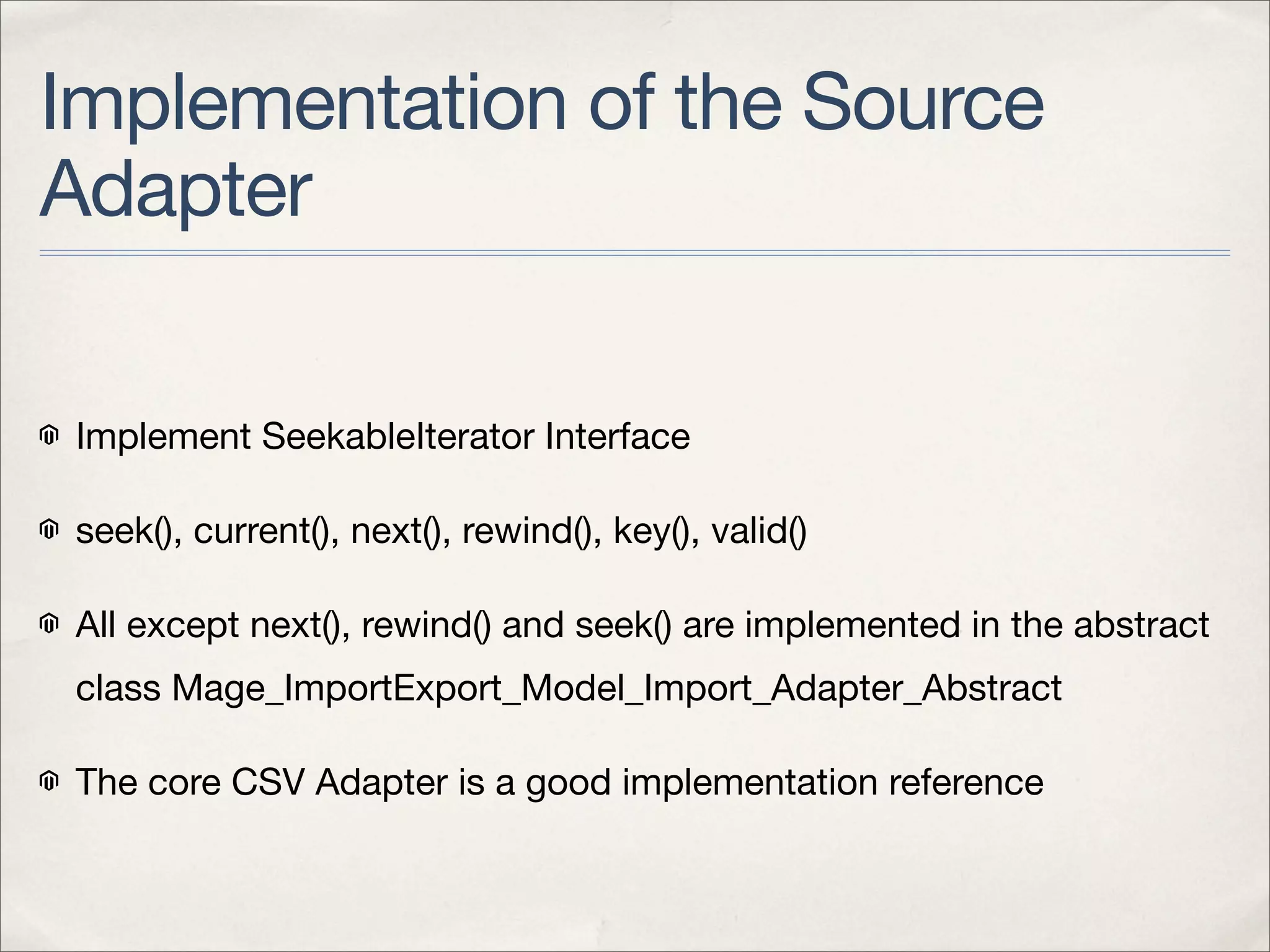 Implementation of the Source
Adapter

 Implement SeekableIterator Interface

 seek(), current(), next(), rewind(), key(), valid()

 All except next(), rewind() and seek() are implemented in the abstract
 class Mage_ImportExport_Model_Import_Adapter_Abstract

 The core CSV Adapter is a good implementation reference
 