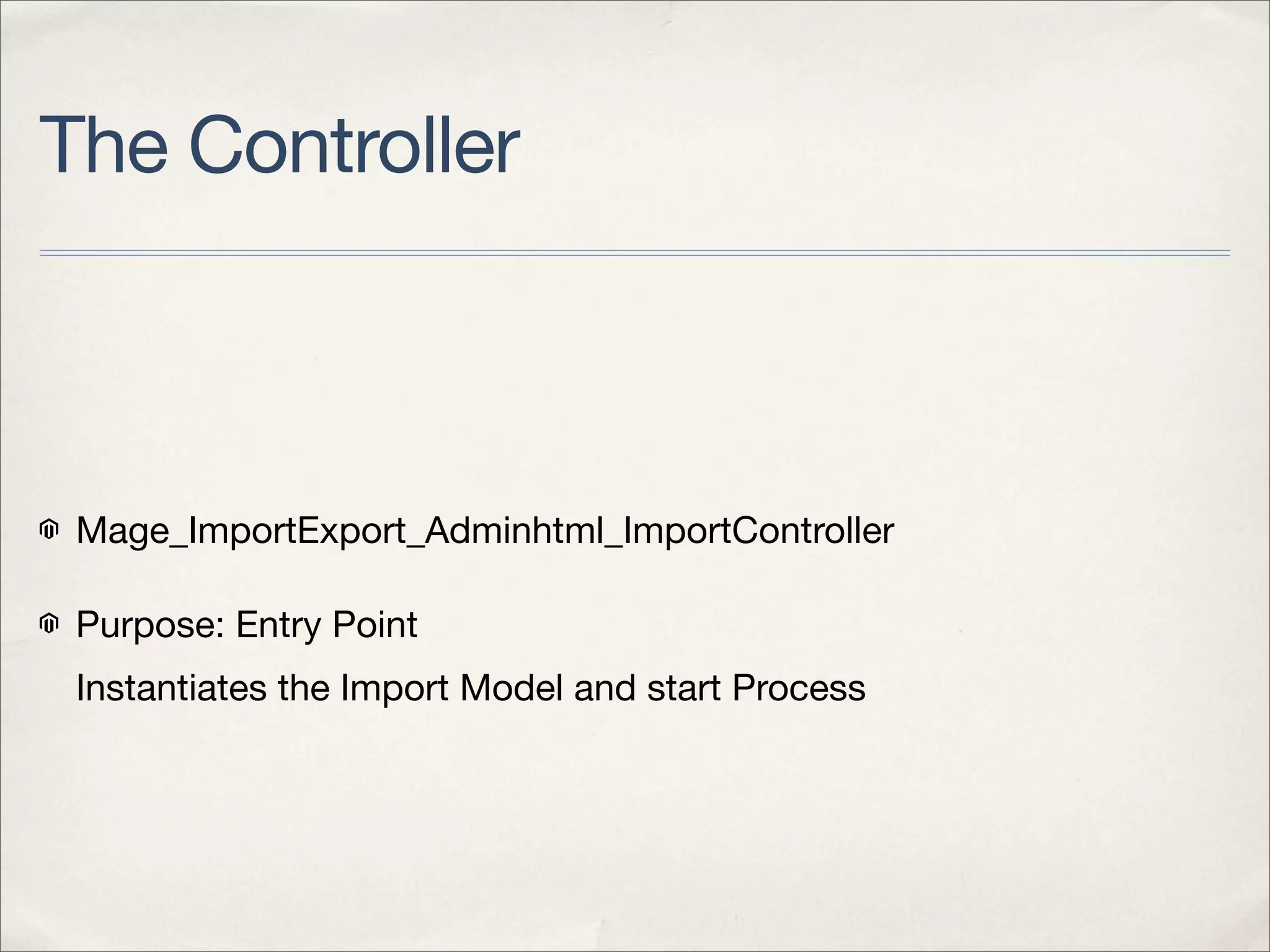 The Controller



 Mage_ImportExport_Adminhtml_ImportController

 Purpose: Entry Point
 Instantiates the Import Model and start Process
 