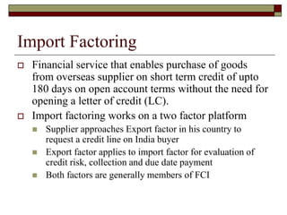 Import Factoring
 Financial service that enables purchase of goods
from overseas supplier on short term credit of upto
180 days on open account terms without the need for
opening a letter of credit (LC).
 Import factoring works on a two factor platform
 Supplier approaches Export factor in his country to
request a credit line on India buyer
 Export factor applies to import factor for evaluation of
credit risk, collection and due date payment
 Both factors are generally members of FCI
 