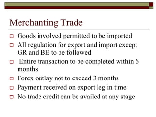 Merchanting Trade
 Goods involved permitted to be imported
 All regulation for export and import except
GR and BE to be followed
 Entire transaction to be completed within 6
months
 Forex outlay not to exceed 3 months
 Payment received on export leg in time
 No trade credit can be availed at any stage
 