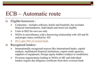 ECB – Automatic route
 Eligible borrowers :
 Corporates - includes software, hotels and hospitals, but excludes
financial intermediaries. Individuals and trusts not eligible
 Units in SEZ for own use only
 NGOs in microfinance with a borrowing relationship with AD and fit
and proper status certified by AD
 IFCs upto 50% of owned funds
 Recognised lenders:
 Internationally recognised sources like international banks, capital
markets, multilateral financial institutions, export credit agencies,
suppliers of equipment, foreign equity holders (subject to conditions)
 Overseas organisations lending to NGOs in MF and individual
lenders require due diligence certificate from their overseas bank
 