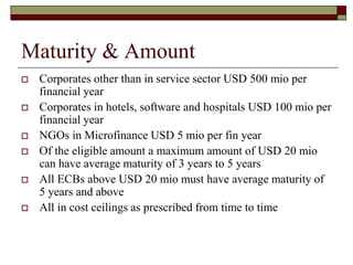 Maturity & Amount
 Corporates other than in service sector USD 500 mio per
financial year
 Corporates in hotels, software and hospitals USD 100 mio per
financial year
 NGOs in Microfinance USD 5 mio per fin year
 Of the eligible amount a maximum amount of USD 20 mio
can have average maturity of 3 years to 5 years
 All ECBs above USD 20 mio must have average maturity of
5 years and above
 All in cost ceilings as prescribed from time to time
 