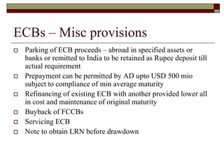 ECBs – Misc provisions
 Parking of ECB proceeds – abroad in specified assets or
banks or remitted to India to be retained as Rupee deposit till
actual requirement
 Prepayment can be permitted by AD upto USD 500 mio
subject to compliance of min average maturity
 Refinancing of existing ECB with another provided lower all
in cost and maintenance of original maturity
 Buyback of FCCBs
 Servicing ECB
 Note to obtain LRN before drawdown
 